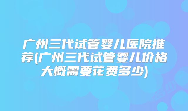 广州三代试管婴儿医院推荐(广州三代试管婴儿价格大概需要花费多少)