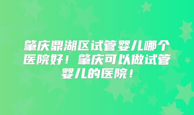 肇庆鼎湖区试管婴儿哪个医院好！肇庆可以做试管婴儿的医院！