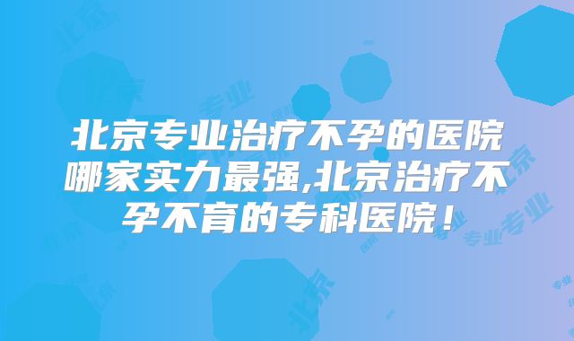 北京专业治疗不孕的医院哪家实力最强,北京治疗不孕不育的专科医院！