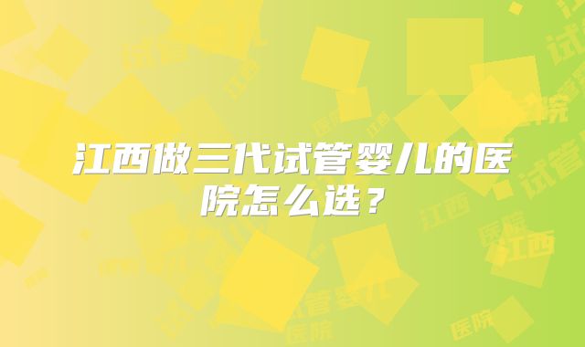 江西做三代试管婴儿的医院怎么选？