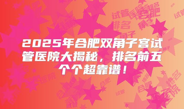 2025年合肥双角子宫试管医院大揭秘，排名前五个个超靠谱！