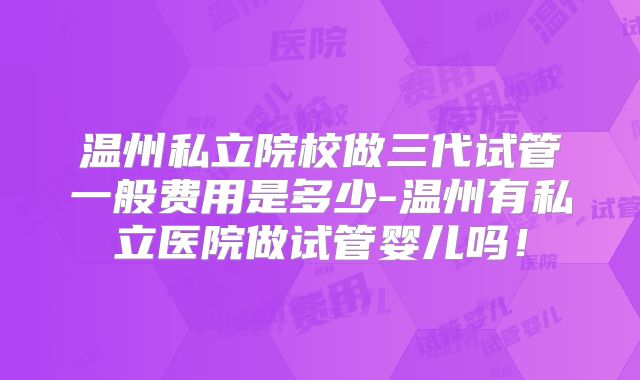 温州私立院校做三代试管一般费用是多少-温州有私立医院做试管婴儿吗！