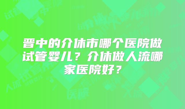 晋中的介休市哪个医院做试管婴儿？介休做人流哪家医院好？