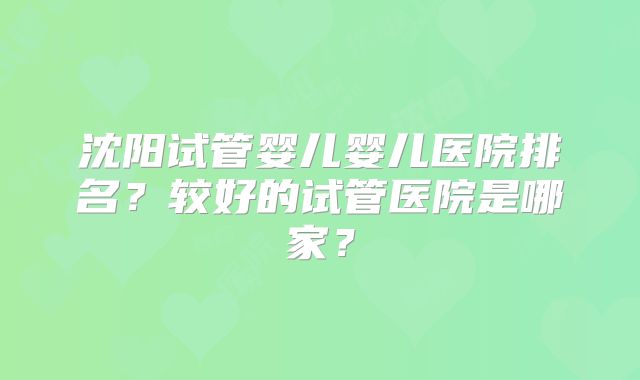 沈阳试管婴儿婴儿医院排名？较好的试管医院是哪家？
