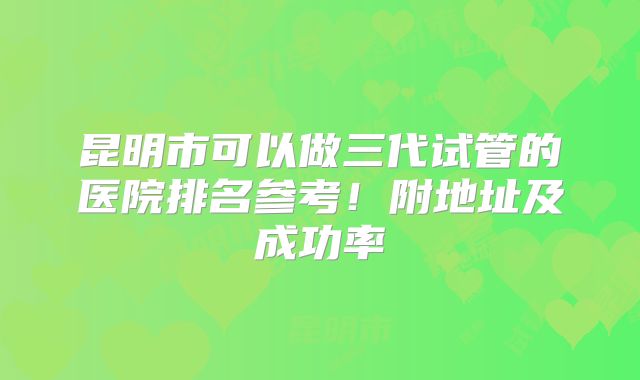 昆明市可以做三代试管的医院排名参考！附地址及成功率
