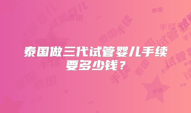 泰国做三代试管婴儿手续要多少钱？