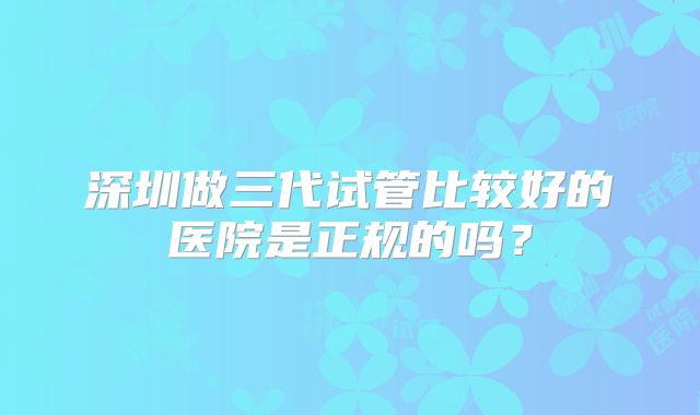 深圳做三代试管比较好的医院是正规的吗?
