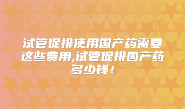试管促排使用国产药需要这些费用,试管促排国产药多少钱！