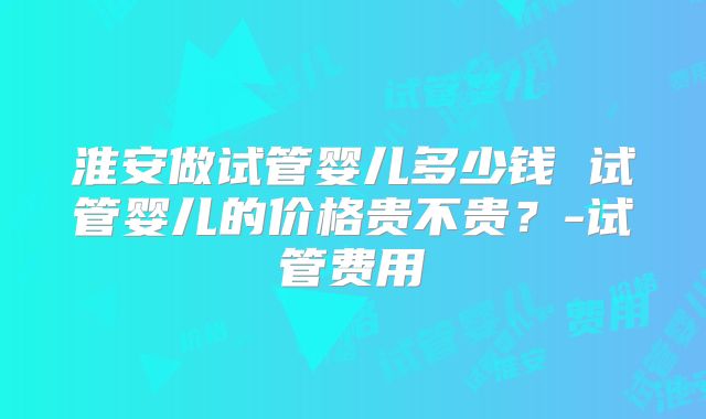 淮安做试管婴儿多少钱 试管婴儿的价格贵不贵？-试管费用