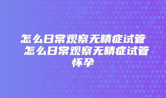 怎么日常观察无精症试管 怎么日常观察无精症试管怀孕