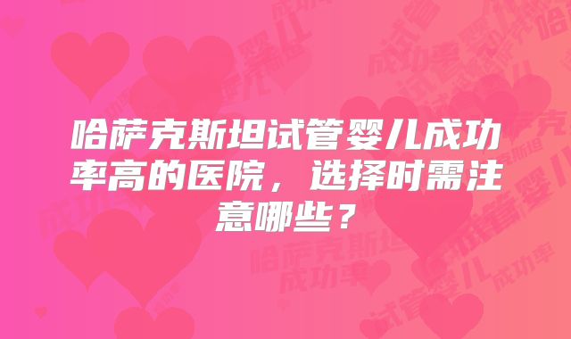 哈萨克斯坦试管婴儿成功率高的医院,选择时需注意哪些?