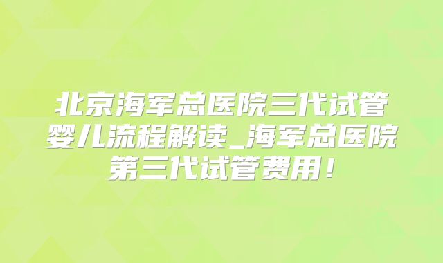 北京海军总医院三代试管婴儿流程解读_海军总医院第三代试管费用！
