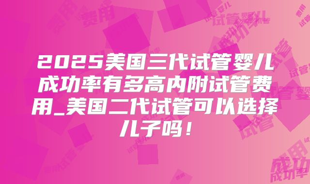 2025美国三代试管婴儿成功率有多高内附试管费用_美国二代试管可以选择儿子吗!