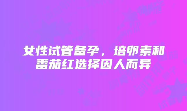 女性试管备孕，培卵素和番茄红选择因人而异