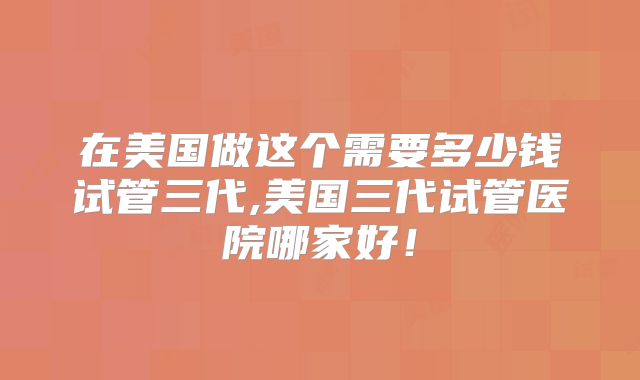 在美国做这个需要多少钱试管三代,美国三代试管医院哪家好！