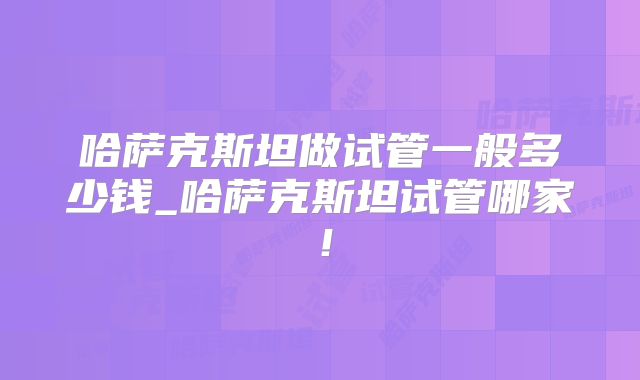 哈萨克斯坦做试管一般多少钱_哈萨克斯坦试管哪家!