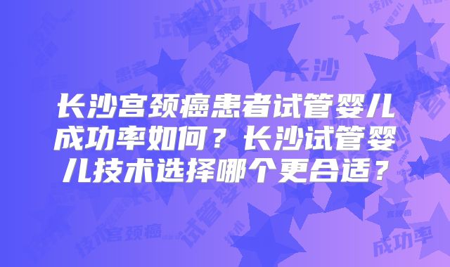 长沙宫颈癌患者试管婴儿成功率如何?长沙试管婴儿技术选择哪个更合适?