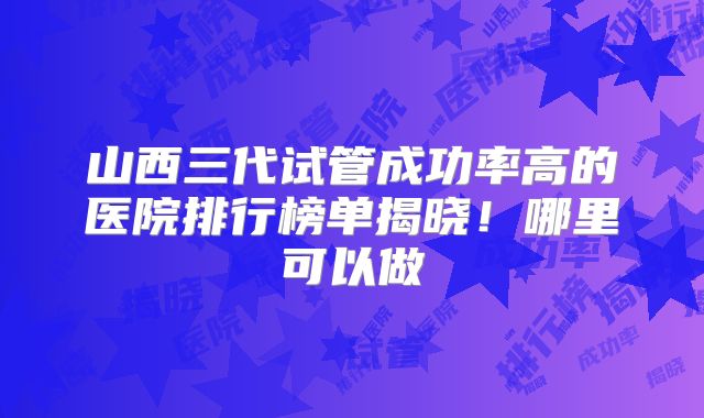 山西三代试管成功率高的医院排行榜单揭晓！哪里可以做