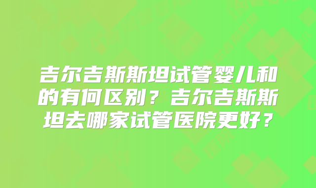 吉尔吉斯斯坦试管婴儿和的有何区别？吉尔吉斯斯坦去哪家试管医院更好？