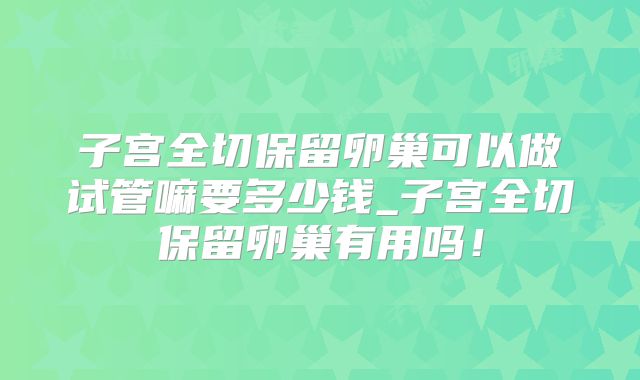 子宫全切保留卵巢可以做试管嘛要多少钱_子宫全切保留卵巢有用吗！