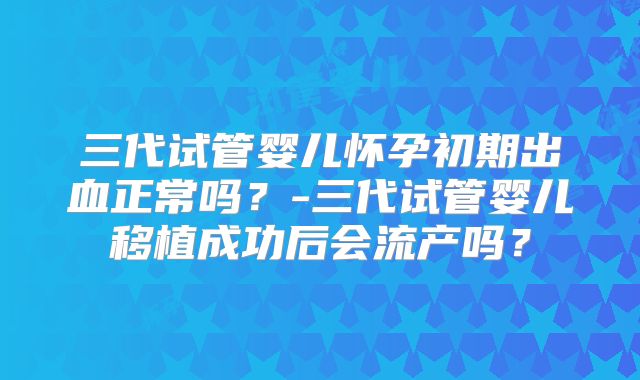 三代试管婴儿怀孕初期出血正常吗？-三代试管婴儿移植成功后会流产吗？
