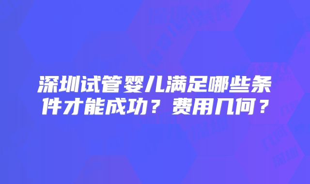 深圳试管婴儿满足哪些条件才能成功？费用几何？