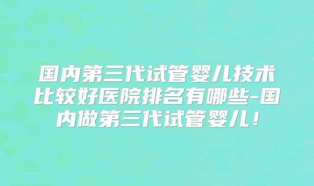国内第三代试管婴儿技术比较好医院排名有哪些-国内做第三代试管婴儿！