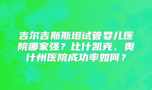 吉尔吉斯斯坦试管婴儿医院哪家强？比什凯克、奥什州医院成功率如何？