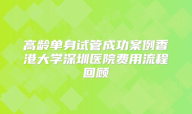 高龄单身试管成功案例香港大学深圳医院费用流程回顾