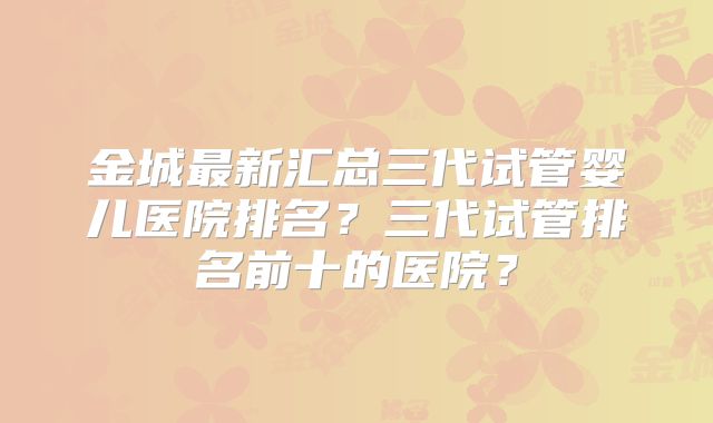 金城最新汇总三代试管婴儿医院排名?三代试管排名前十的医院?