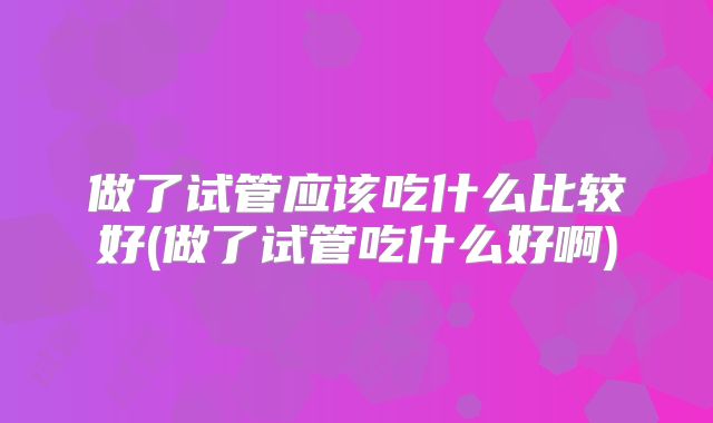 做了试管应该吃什么比较好(做了试管吃什么好啊)
