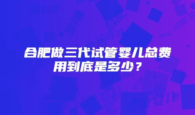 合肥做三代试管婴儿总费用到底是多少？