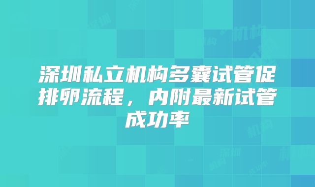深圳私立机构多囊试管促排卵流程，内附最新试管成功率