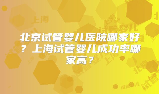 北京试管婴儿医院哪家好？上海试管婴儿成功率哪家高？