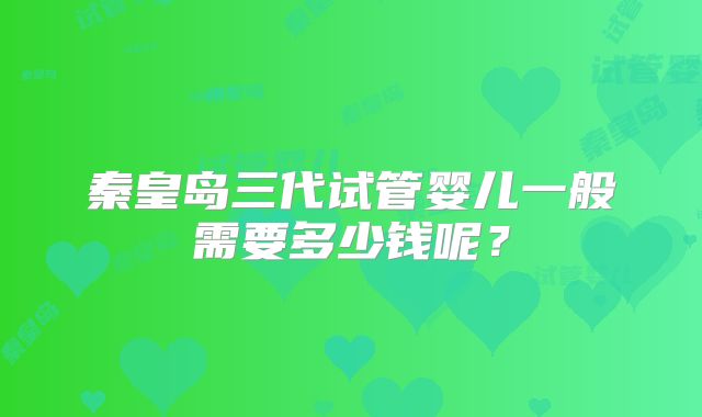 秦皇岛三代试管婴儿一般需要多少钱呢？