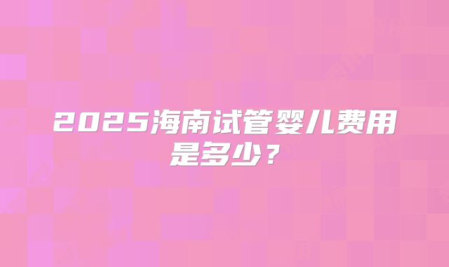 2025海南试管婴儿费用是多少？