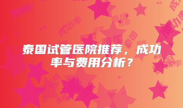 泰国试管医院推荐，成功率与费用分析？