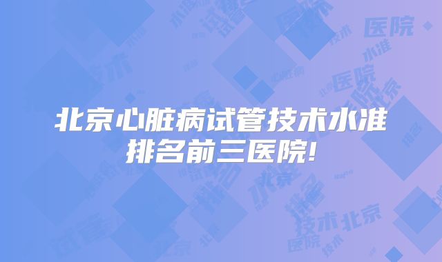 北京心脏病试管技术水准排名前三医院!