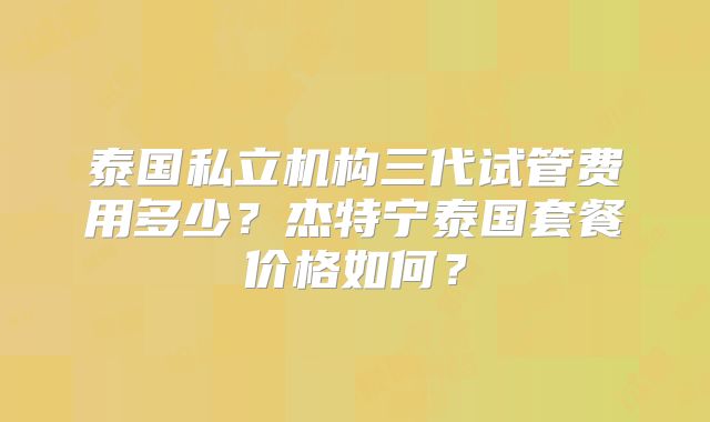 泰国私立机构三代试管费用多少？杰特宁泰国套餐价格如何？