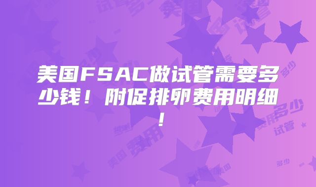 美国FSAC做试管需要多少钱!附促排卵费用明细!