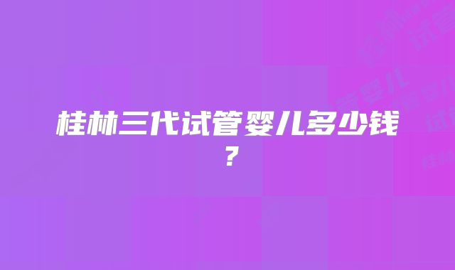 桂林三代试管婴儿多少钱？