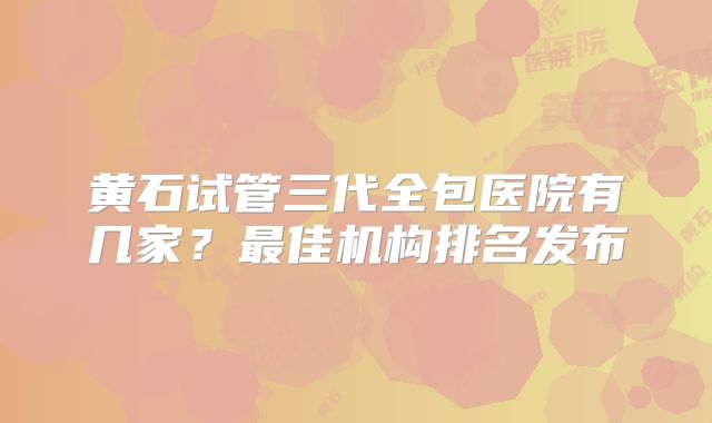 黄石试管三代全包医院有几家？最佳机构排名发布