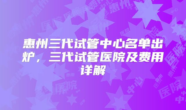 惠州三代试管中心名单出炉，三代试管医院及费用详解