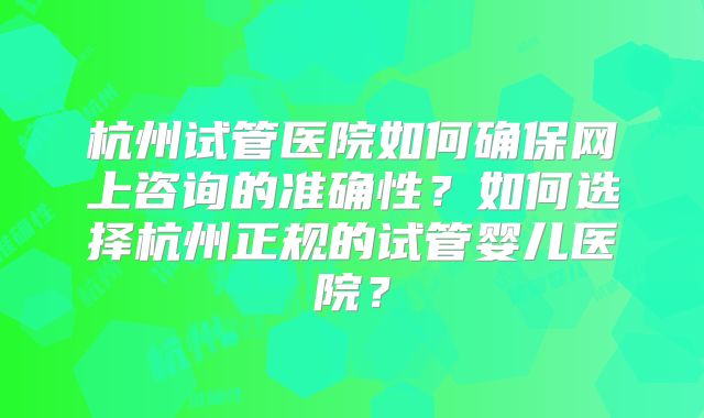杭州试管医院如何确保网上咨询的准确性？如何选择杭州正规的试管婴儿医院？