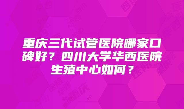 重庆三代试管医院哪家口碑好？四川大学华西医院生殖中心如何？