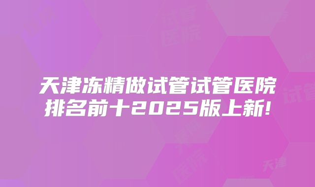 天津冻精做试管试管医院排名前十2025版上新!