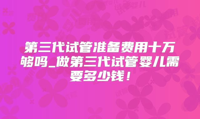 第三代试管准备费用十万够吗_做第三代试管婴儿需要多少钱！