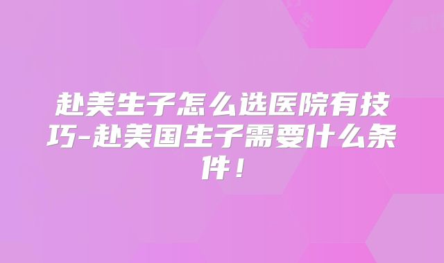 赴美生子怎么选医院有技巧-赴美国生子需要什么条件!