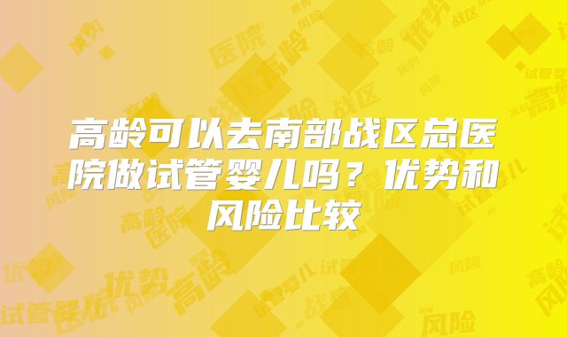 高龄可以去南部战区总医院做试管婴儿吗?优势和风险比较
