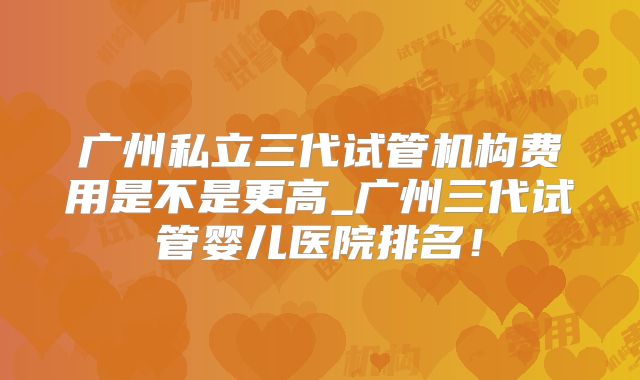 广州私立三代试管机构费用是不是更高_广州三代试管婴儿医院排名！